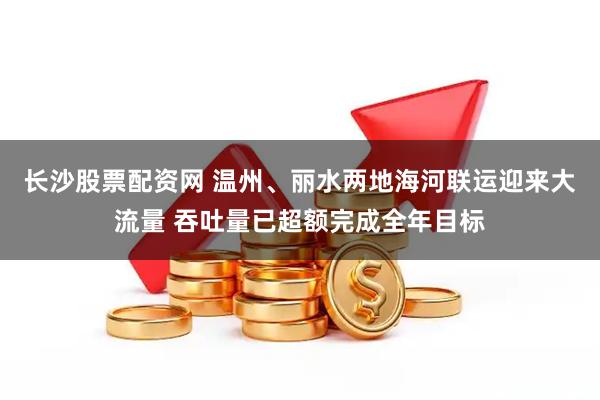 长沙股票配资网 温州、丽水两地海河联运迎来大流量 吞吐量已超额完成全年目标