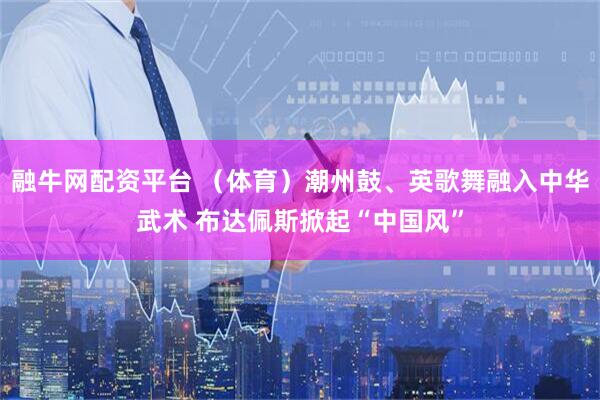 融牛网配资平台 （体育）潮州鼓、英歌舞融入中华武术 布达佩斯掀起“中国风”