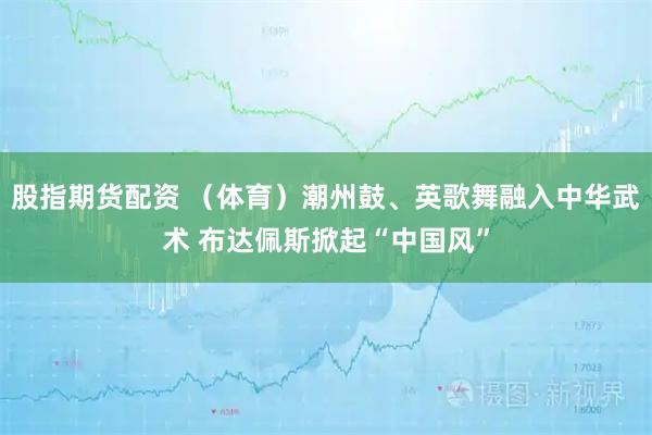股指期货配资 （体育）潮州鼓、英歌舞融入中华武术 布达佩斯掀起“中国风”