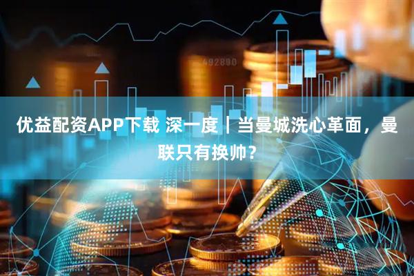 优益配资APP下载 深一度｜当曼城洗心革面，曼联只有换帅？
