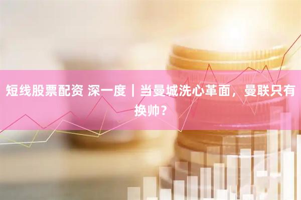 短线股票配资 深一度｜当曼城洗心革面，曼联只有换帅？