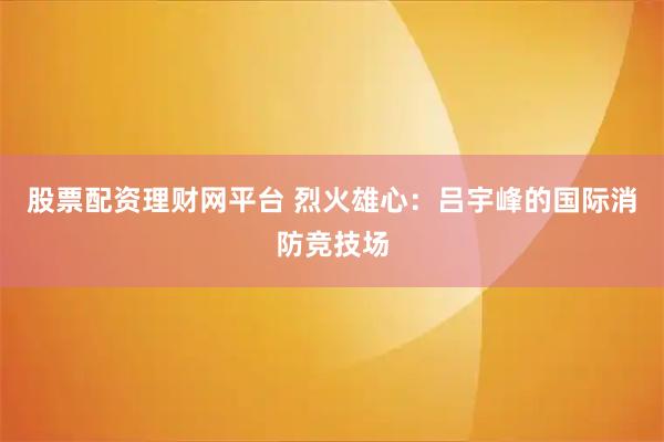 股票配资理财网平台 烈火雄心：吕宇峰的国际消防竞技场