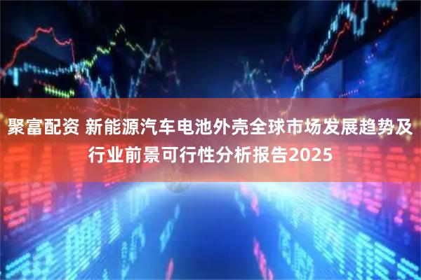 聚富配资 新能源汽车电池外壳全球市场发展趋势及行业前景可行性分析报告2025