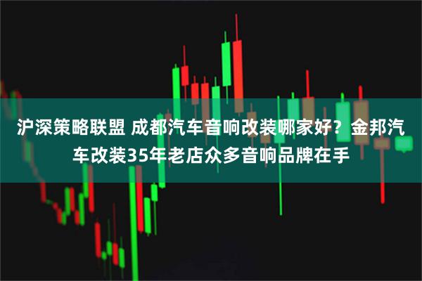 沪深策略联盟 成都汽车音响改装哪家好？金邦汽车改装35年老店众多音响品牌在手