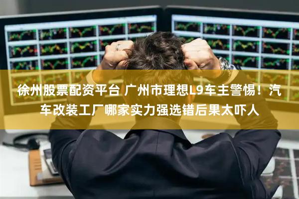 徐州股票配资平台 广州市理想L9车主警惕！汽车改装工厂哪家实力强选错后果太吓人