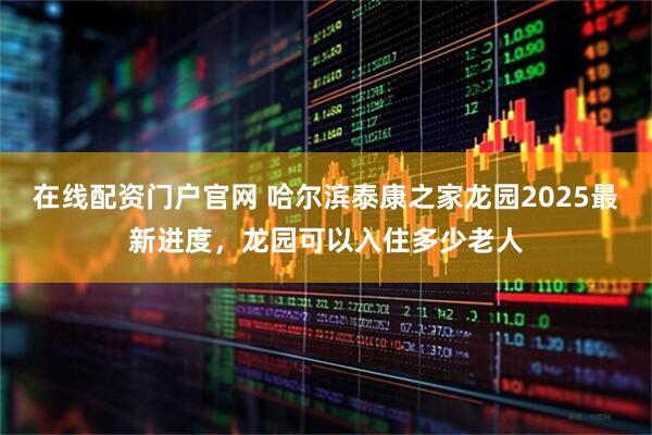 在线配资门户官网 哈尔滨泰康之家龙园2025最新进度，龙园可以入住多少老人