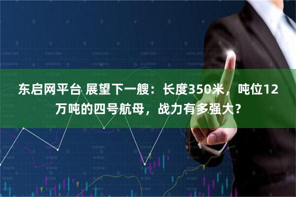 东启网平台 展望下一艘：长度350米，吨位12万吨的四号航母，战力有多强大？
