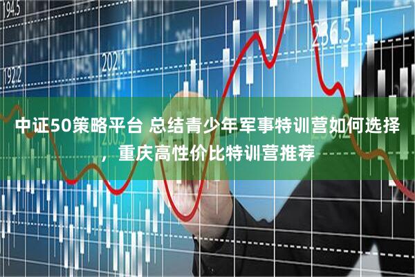 中证50策略平台 总结青少年军事特训营如何选择，重庆高性价比特训营推荐
