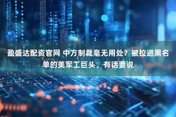 盈盛达配资官网 中方制裁毫无用处？被拉进黑名单的美军工巨头，有话要说