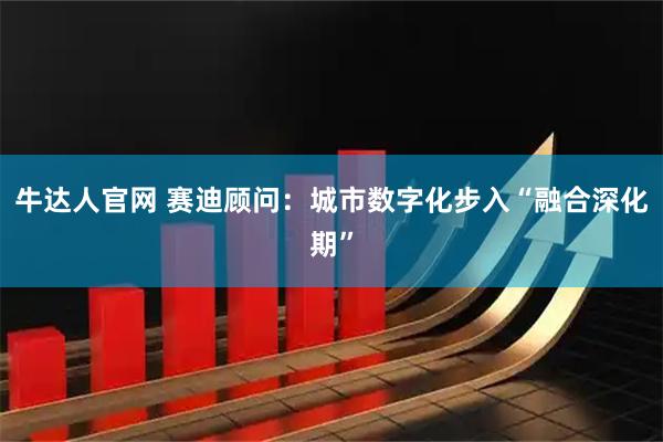 牛达人官网 赛迪顾问：城市数字化步入“融合深化期”