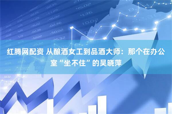 红腾网配资 从酿酒女工到品酒大师：那个在办公室“坐不住”的吴晓萍