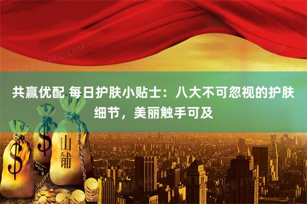 共赢优配 每日护肤小贴士：八大不可忽视的护肤细节，美丽触手可及