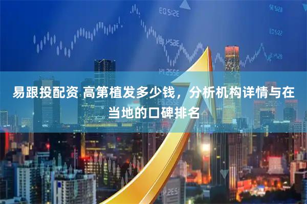 易跟投配资 高第植发多少钱，分析机构详情与在当地的口碑排名