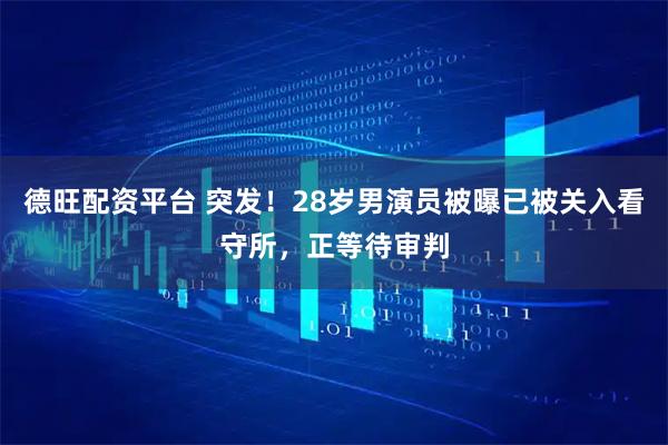 德旺配资平台 突发！28岁男演员被曝已被关入看守所，正等待审判