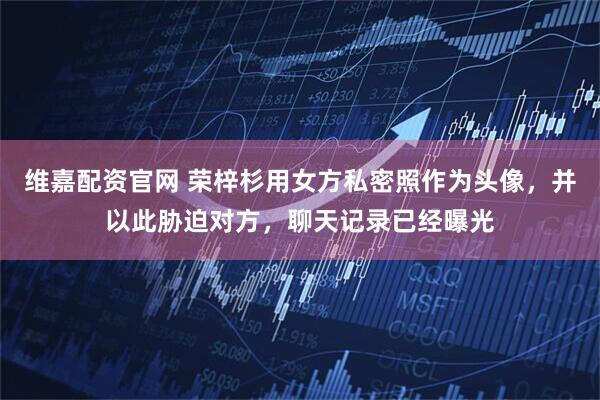 维嘉配资官网 荣梓杉用女方私密照作为头像，并以此胁迫对方，聊天记录已经曝光