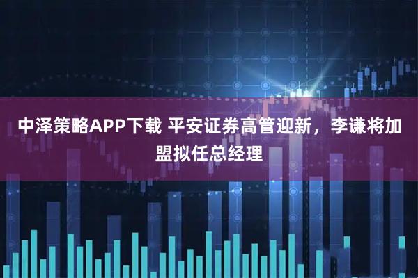 中泽策略APP下载 平安证券高管迎新，李谦将加盟拟任总经理