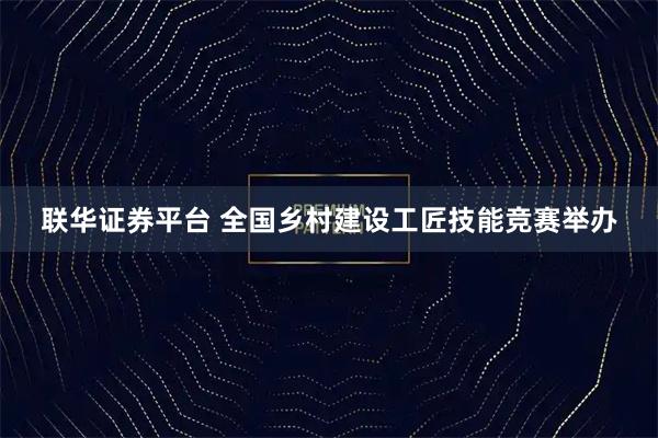 联华证券平台 全国乡村建设工匠技能竞赛举办