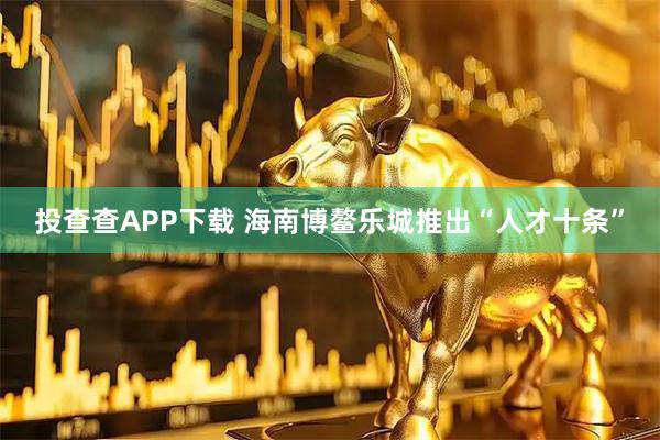 投查查APP下载 海南博鳌乐城推出“人才十条”