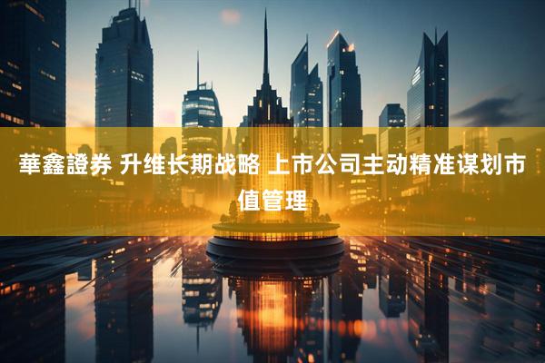 華鑫證券 升维长期战略 上市公司主动精准谋划市值管理