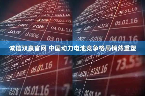 诚信双赢官网 中国动力电池竞争格局悄然重塑