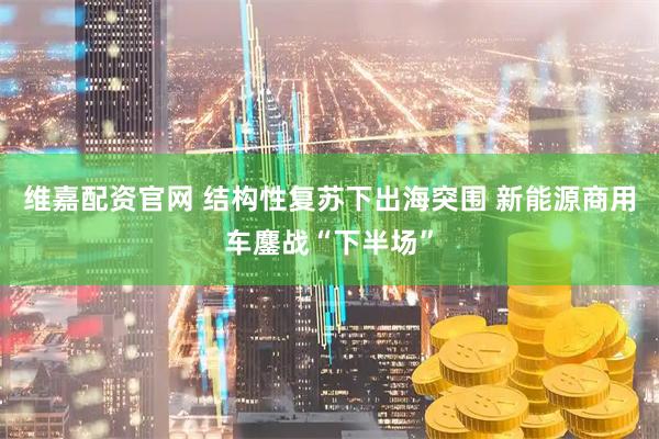 维嘉配资官网 结构性复苏下出海突围 新能源商用车鏖战“下半场”