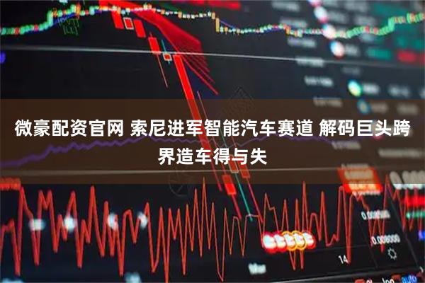 微豪配资官网 索尼进军智能汽车赛道 解码巨头跨界造车得与失