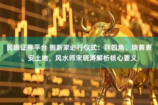 民银证券平台 搬新家必行仪式：拜四角、烧黄表、安土地，风水师宋晓涛解析核心要义