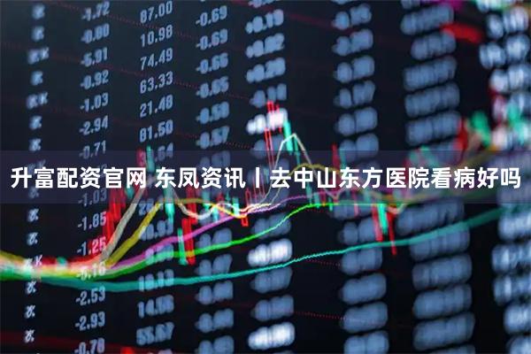 升富配资官网 东凤资讯丨去中山东方医院看病好吗