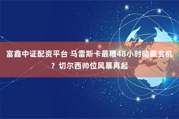富鑫中证配资平台 马雷斯卡最糟48小时暗藏玄机？切尔西帅位风暴再起
