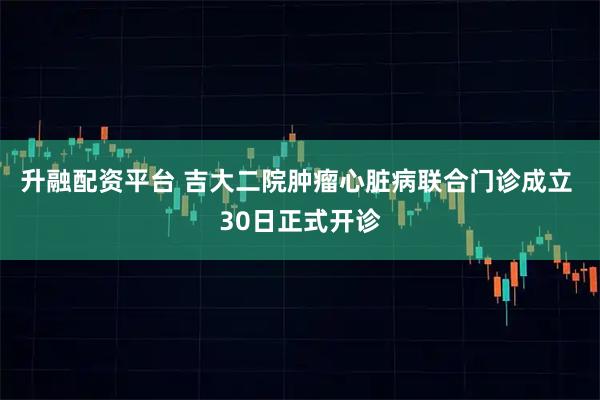 升融配资平台 吉大二院肿瘤心脏病联合门诊成立 30日正式开诊