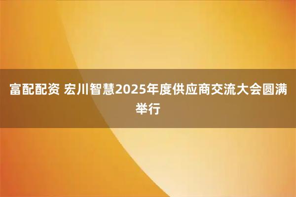 富配配资 宏川智慧2025年度供应商交流大会圆满举行
