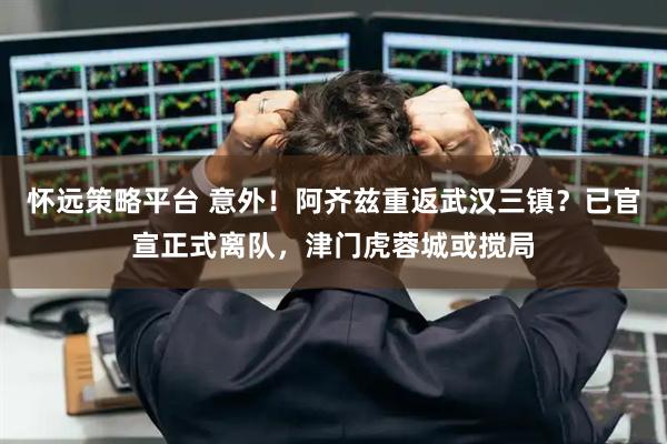 怀远策略平台 意外！阿齐兹重返武汉三镇？已官宣正式离队，津门虎蓉城或搅局