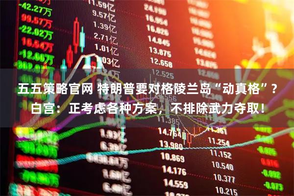 五五策略官网 特朗普要对格陵兰岛“动真格”？白宫：正考虑各种方案，不排除武力夺取！