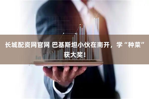 长城配资网官网 巴基斯坦小伙在南开，学“种菜”获大奖！