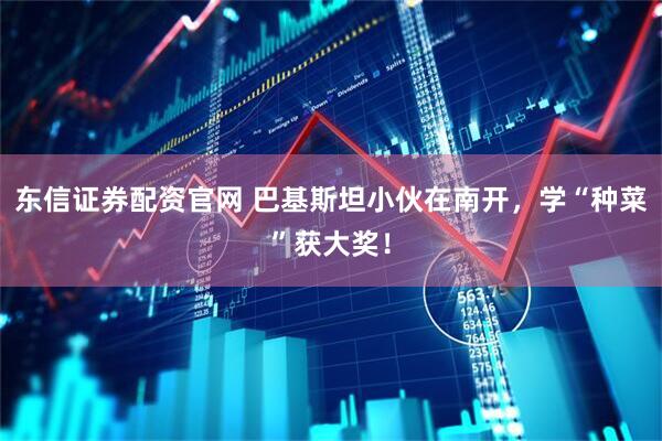 东信证券配资官网 巴基斯坦小伙在南开，学“种菜”获大奖！