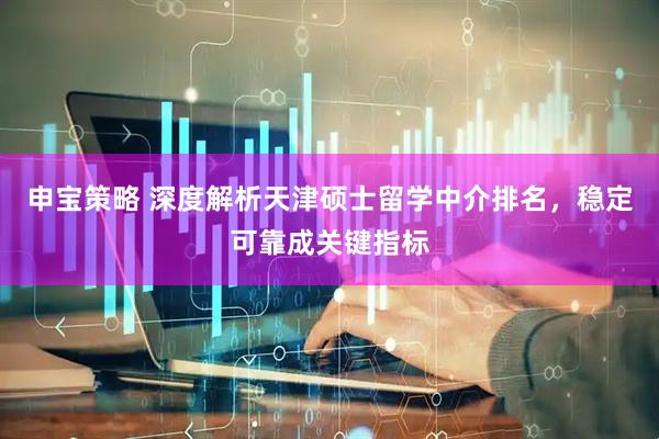 申宝策略 深度解析天津硕士留学中介排名，稳定可靠成关键指标