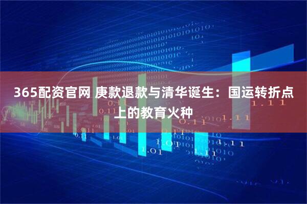 365配资官网 庚款退款与清华诞生：国运转折点上的教育火种