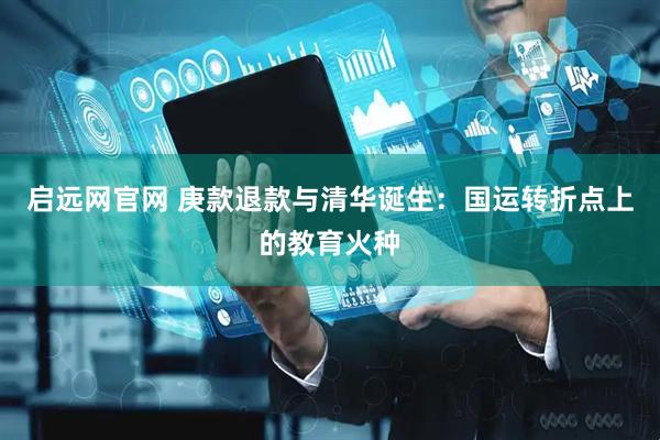 启远网官网 庚款退款与清华诞生：国运转折点上的教育火种