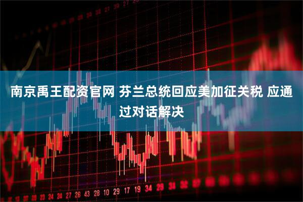南京禹王配资官网 芬兰总统回应美加征关税 应通过对话解决