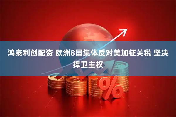 鸿泰利创配资 欧洲8国集体反对美加征关税 坚决捍卫主权