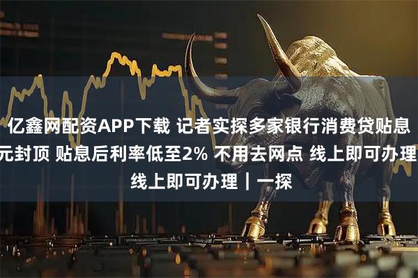 亿鑫网配资APP下载 记者实探多家银行消费贷贴息 3000元封顶 贴息后利率低至2% 不用去网点 线上即可办理｜一探