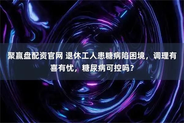 聚赢盘配资官网 退休工人患糖病陷困境，调理有喜有忧，糖尿病可控吗？