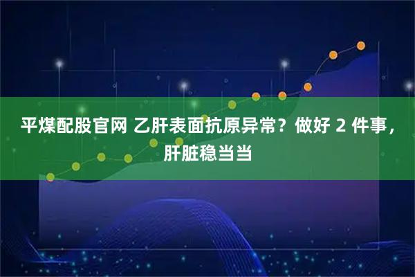 平煤配股官网 乙肝表面抗原异常？做好 2 件事，肝脏稳当当
