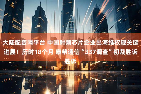 大陆配资网平台 中国射频芯片企业出海维权现关键进展！历时18个月 康希通信“337调查”初裁胜诉