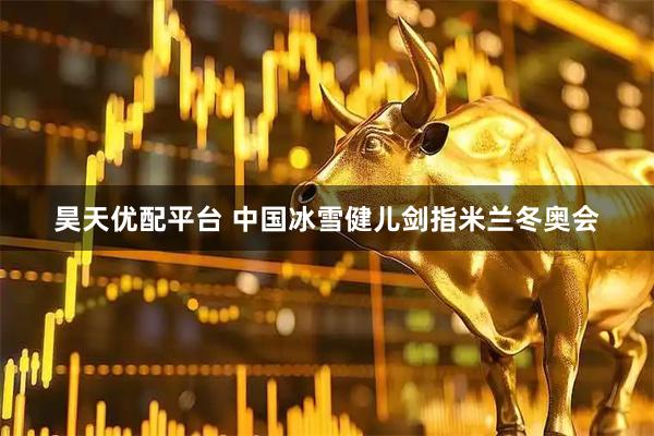昊天优配平台 中国冰雪健儿剑指米兰冬奥会
