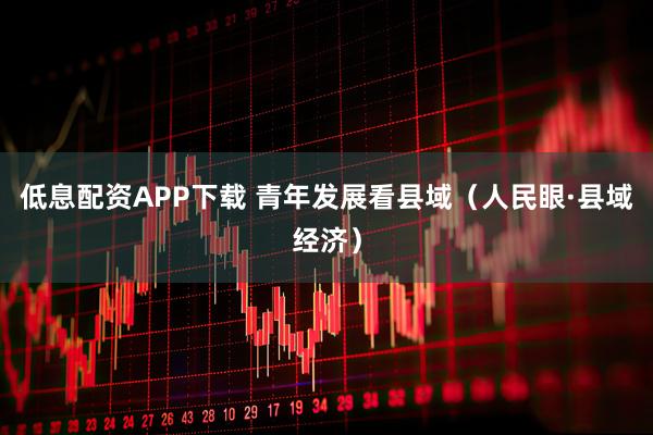低息配资APP下载 青年发展看县域（人民眼·县域经济）