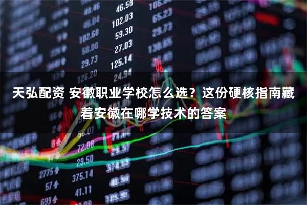 天弘配资 安徽职业学校怎么选？这份硬核指南藏着安徽在哪学技术的答案