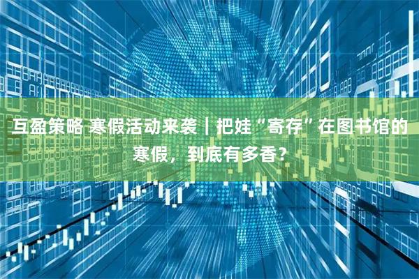 互盈策略 寒假活动来袭｜把娃“寄存”在图书馆的寒假，到底有多香？