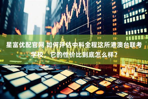 星富优配官网 如何评估中科全程这所港澳台联考学校，它的性价比到底怎么样？