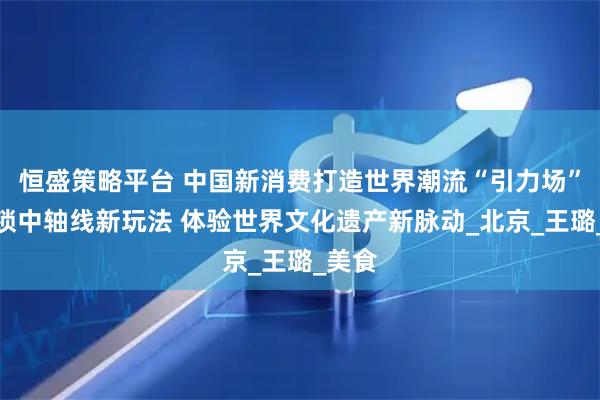 恒盛策略平台 中国新消费打造世界潮流“引力场”丨解锁中轴线新玩法 体验世界文化遗产新脉动_北京_王璐_美食